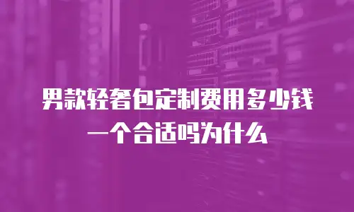 男款轻奢包定制费用多少钱一个合适吗为什么