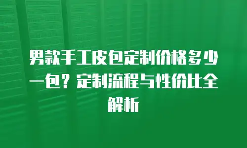 男款手工皮包定制价格多少一包？定制流程与性价比全解析