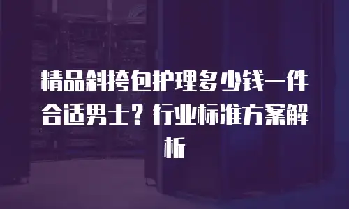 精品斜挎包护理多少钱一件合适男士？行业标准方案解析