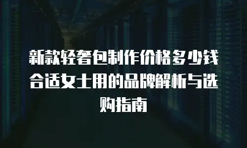 新款轻奢包制作价格多少钱合适女士用的品牌解析与选购指南