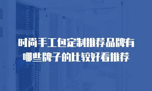 时尚手工包定制推荐品牌有哪些牌子的比较好看推荐