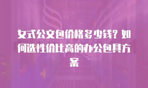 女式公文包价格多少钱？如何选性价比高的办公包具方案