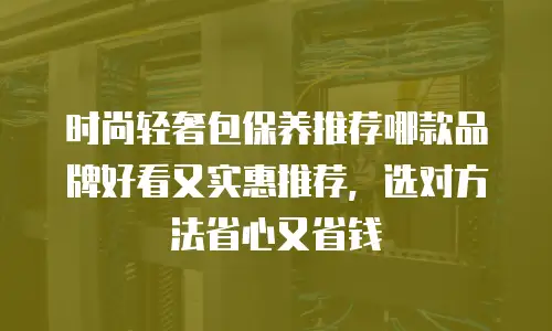时尚轻奢包保养推荐哪款品牌好看又实惠推荐，选对方法省心又省钱