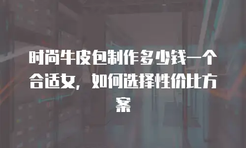 时尚牛皮包制作多少钱一个合适女，如何选择性价比方案