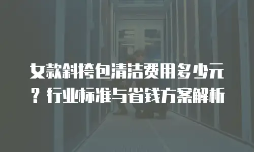 女款斜挎包清洁费用多少元？行业标准与省钱方案解析
