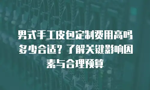 男式手工皮包定制费用高吗多少合适？了解关键影响因素与合理预算