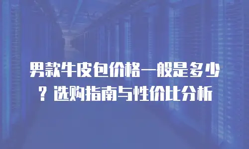 男款牛皮包价格一般是多少？选购指南与性价比分析