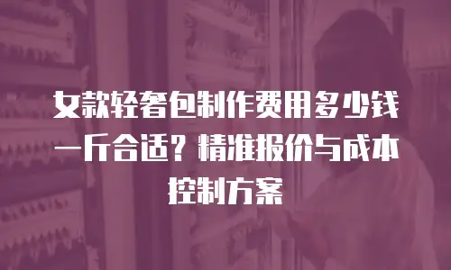 女款轻奢包制作费用多少钱一斤合适？精准报价与成本控制方案