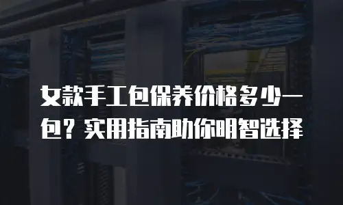 女款手工包保养价格多少一包？实用指南助你明智选择
