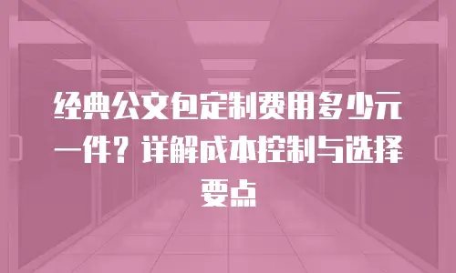 经典公文包定制费用多少元一件？详解成本控制与选择要点