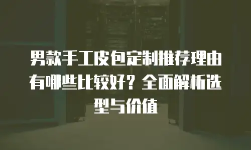 男款手工皮包定制推荐理由有哪些比较好？全面解析选型与价值