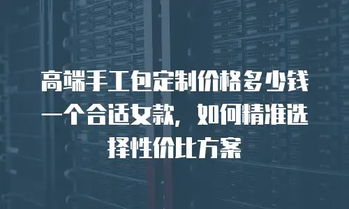 高端手工包定制价格多少钱一个合适女款，如何精准选择性价比方案