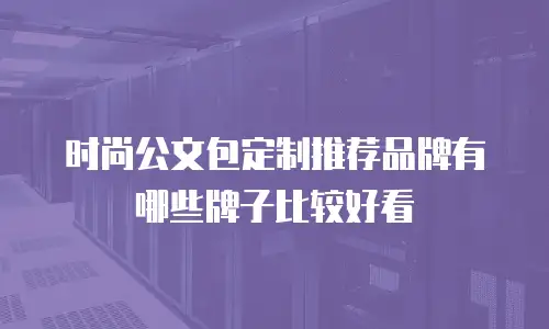 时尚公文包定制推荐品牌有哪些牌子比较好看