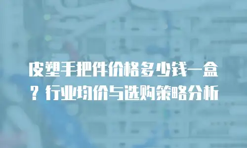 皮塑手把件价格多少钱一盒？行业均价与选购策略分析