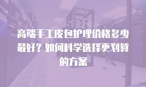 高端手工皮包护理价格多少最好？如何科学选择更划算的方案