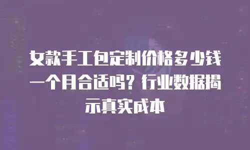 女款手工包定制价格多少钱一个月合适吗？行业数据揭示真实成本