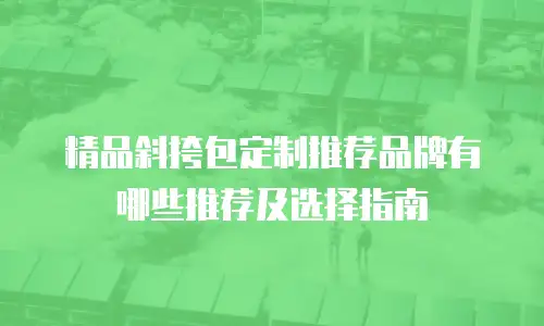 精品斜挎包定制推荐品牌有哪些推荐及选择指南