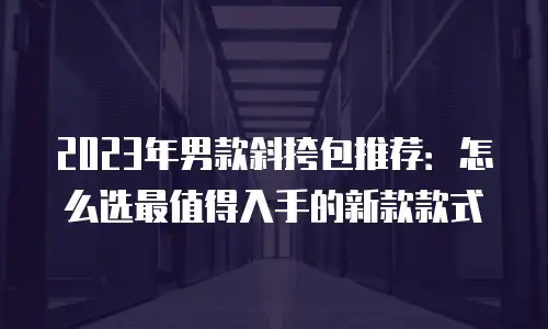 2023年男款斜挎包推荐：怎么选最值得入手的新款款式
