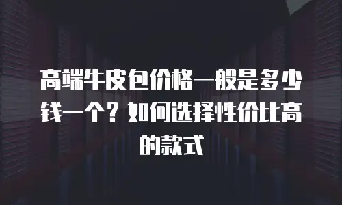 高端牛皮包价格一般是多少钱一个？如何选择性价比高的款式