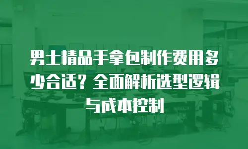 男士精品手拿包制作费用多少合适？全面解析选型逻辑与成本控制