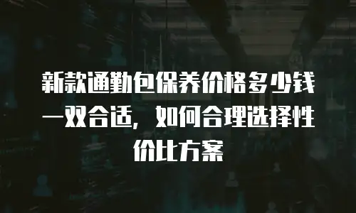 新款通勤包保养价格多少钱一双合适，如何合理选择性价比方案