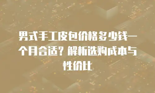 男式手工皮包价格多少钱一个月合适？解析选购成本与性价比