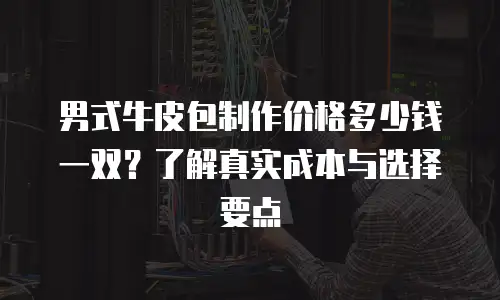 男式牛皮包制作价格多少钱一双？了解真实成本与选择要点