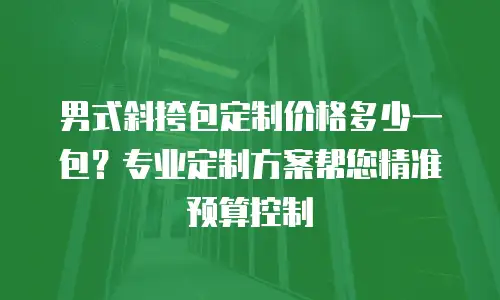 男式斜挎包定制价格多少一包？专业定制方案帮您精准预算控制