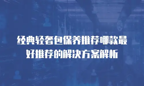 经典轻奢包保养推荐哪款最好推荐的解决方案解析