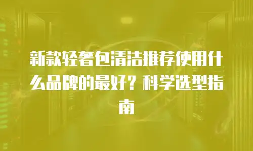 新款轻奢包清洁推荐使用什么品牌的最好？科学选型指南