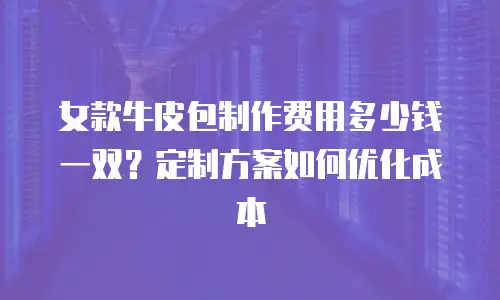 女款牛皮包制作费用多少钱一双？定制方案如何优化成本