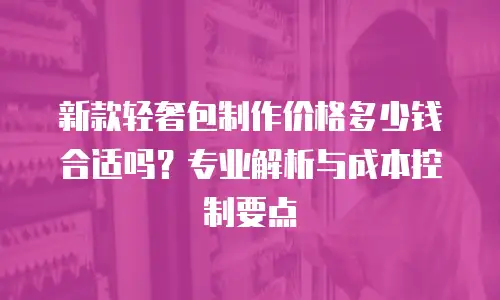 新款轻奢包制作价格多少钱合适吗？专业解析与成本控制要点