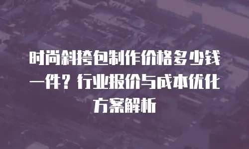 时尚斜挎包制作价格多少钱一件？行业报价与成本优化方案解析