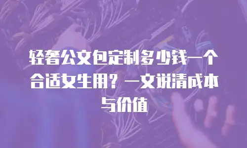 轻奢公文包定制多少钱一个合适女生用？一文说清成本与价值