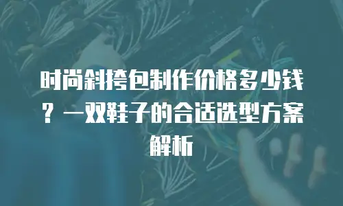 时尚斜挎包制作价格多少钱？一双鞋子的合适选型方案解析