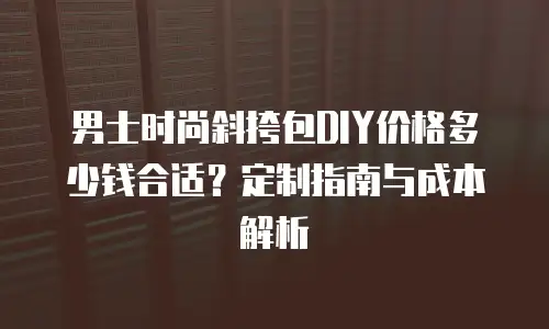 男士时尚斜挎包DIY价格多少钱合适？定制指南与成本解析