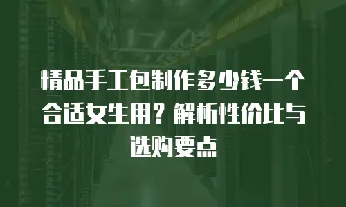 精品手工包制作多少钱一个合适女生用？解析性价比与选购要点