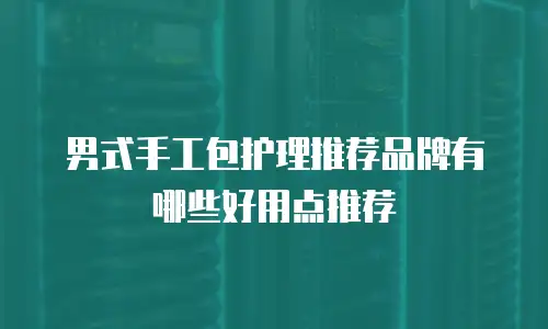 男式手工包护理推荐品牌有哪些好用点推荐