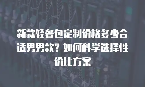 新款轻奢包定制价格多少合适男男款？如何科学选择性价比方案