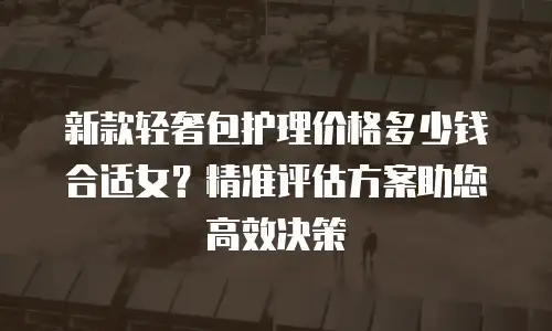 新款轻奢包护理价格多少钱合适女？精准评估方案助您高效决策