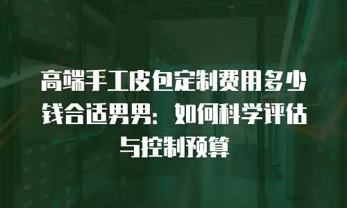 高端手工皮包定制费用多少钱合适男男：如何科学评估与控制预算