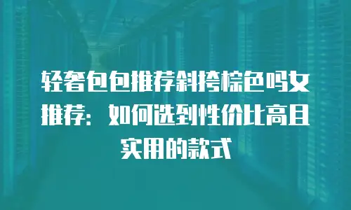 轻奢包包推荐斜挎棕色吗女推荐：如何选到性价比高且实用的款式