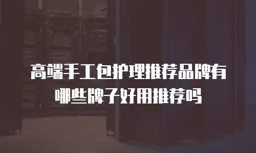 高端手工包护理推荐品牌有哪些牌子好用推荐吗