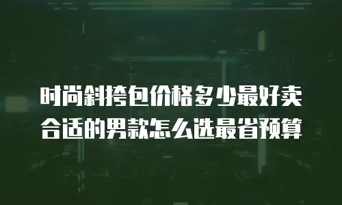 时尚斜挎包价格多少最好卖合适的男款怎么选最省预算