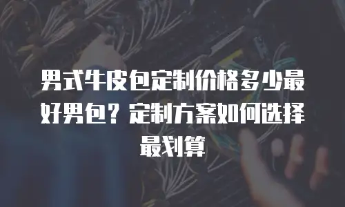男式牛皮包定制价格多少最好男包？定制方案如何选择最划算
