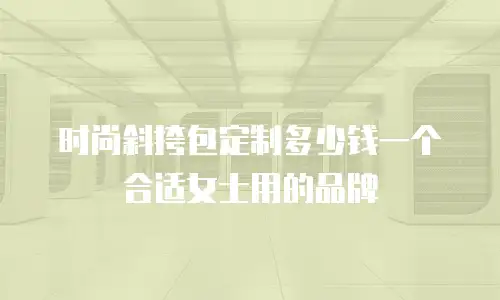 时尚斜挎包定制多少钱一个合适女士用的品牌