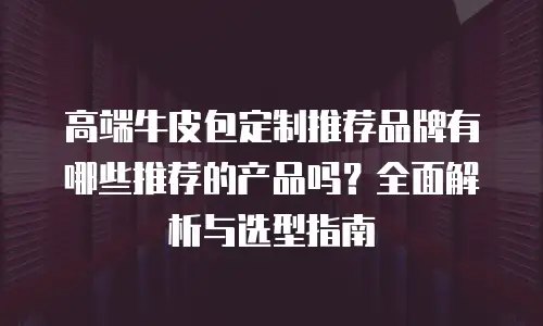 高端牛皮包定制推荐品牌有哪些推荐的产品吗？全面解析与选型指南