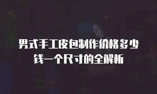 男式手工皮包制作价格多少钱一个尺寸的全解析