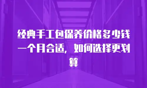 经典手工包保养价格多少钱一个月合适，如何选择更划算