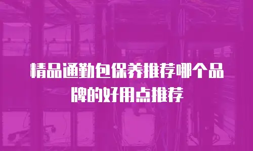 精品通勤包保养推荐哪个品牌的好用点推荐